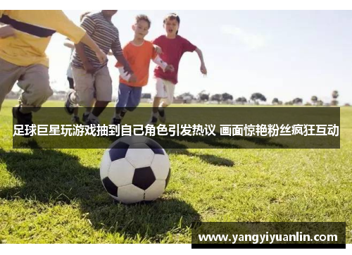 足球巨星玩游戏抽到自己角色引发热议 画面惊艳粉丝疯狂互动