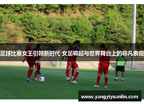 足球比赛女王引领新时代 女足崛起与世界舞台上的非凡表现